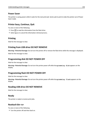 Page 154Power Saver
The printer is saving power while it waits for the next print job. Send a job to print to take the printer out of Power
Saver mode.
Printer busy, Continue, Quit
Try one or more of the following:
Press  to read the information from the flash drive.
Select Quit to cancel the information retrieval process.
Printing
Wait for the message to clear.
Printing from USB drive DO NOT REMOVE
Warning—Potential Damage: Do not turn the printer off or remove the flash drive while this message is displayed....