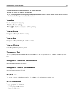 Page 159Wait for the message to clear once the time out expires, and then:
Enter the correct PIN to access any held jobs
See your system support person if you need a password number to enter a specific printer feature, setting, or menu
that is blocked from your use without the number.
Toner low
Try one or more of the following:
Replace the print cartridge.
Press  to clear the message and continue printing.
Tray  Empty
Load paper in the tray to clear the message.
Tray  Low
Load paper in the specified tray to...