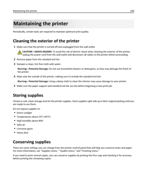 Page 168Maintaining the printer
Periodically, certain tasks are required to maintain optimum print quality.
Cleaning the exterior of the printer
1Make sure that the printer is turned off and unplugged from the wall outlet.
CAUTION—SHOCK HAZARD: To avoid the risk of electric shock when cleaning the exterior of the printer,
unplug the power cord from the wall outlet and disconnect all cables to the printer before proceeding.
2Remove paper from the standard exit bin.
3Dampen a clean, lint‑free cloth with water....