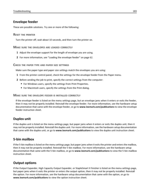 Page 183Envelope feeder
These are possible solutions. Try one or more of the following:
RESET THE PRINTER
Turn the printer off, wait about 10 seconds, and then turn the printer on.
MAKE SURE THE ENVELOPES ARE LOADED CORRECTLY
1Adjust the envelope support for the length of envelope you are using.
2For more information, see “Loading the envelope feeder” on page 62.
CHECK THE PAPER TYPE AND PAPER SIZE SETTINGS
Make sure the paper type and paper size settings match the envelopes you are using:
1From the printer...