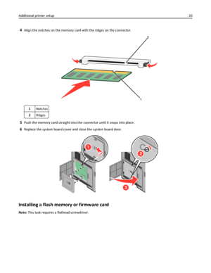 Page 204Align the notches on the memory card with the ridges on the connector.
2
1
1Notches
2Ridges
5Push the memory card straight into the connector until it snaps into place.
6Replace the system board cover and close the system board door.
1
2
3
Installing a flash memory or firmware card
Note: This task requires a flathead screwdriver. Additional printer setup20
Downloaded From ManualsPrinter.com Manuals 