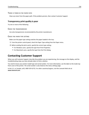 Page 196THERE IS TONER IN THE PAPER PATH
Clean any toner from the paper path. If the problem persists, then contact Customer Support.
Transparency print quality is poor
Try one or more of the following:
CHECK THE TRANSPARENCIES
Use only transparencies recommended by the printer manufacturer.
CHECK THE PAPER TYPE SETTING
Make sure the paper type setting matches the paper loaded in the tray:
1From the printer control panel, check the Paper Type setting from the Paper menu.
2Before sending the job to print, specify...