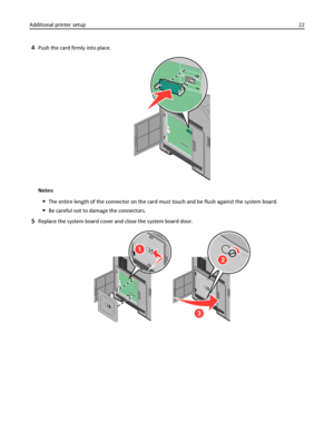 Page 224Push the card firmly into place.
Notes:
The entire length of the connector on the card must touch and be flush against the system board.
Be careful not to damage the connectors.
5Replace the system board cover and close the system board door.
1
2
3
Additional printer setup22
Downloaded From ManualsPrinter.com Manuals 