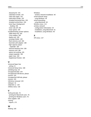 Page 219skewed print  191
solid black streaks  192
solid color pages  192
solid white streaks  192
streaked horizontal lines  193
streaked vertical lines  194
toner fog or background
shading  194
toner rubs off  195
toner specks  195
troubleshooting, printer options 
2000‑sheet tray  182
5‑bin mailbox  183
duplex unit  183
envelope feeder  183
flash memory card  184
hard disk with adapter  184
high capacity output
expander  183
Internal Solutions Port  184
memory card  184
option not working  181
output expander...