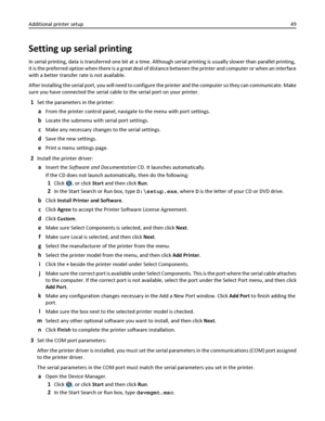 Page 49Setting up serial printing
In serial printing, data is transferred one bit at a time. Although serial printing is usually slower than parallel printing,
it is the preferred option when there is a great deal of distance between the printer and computer or when an interface
with a better transfer rate is not available.
After installing the serial port, you will need to configure the printer and the computer so they can communicate. Make
sure you have connected the serial cable to the serial port on your...