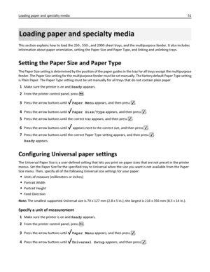 Page 51Loading paper and specialty media
This section explains how to load the 250-, 550-, and 2000-sheet trays, and the multipurpose feeder. It also includes
information about paper orientation, setting the Paper Size and Paper Type, and linking and unlinking trays.
Setting the Paper Size and Paper Type
The Paper Size setting is determined by the position of the paper guides in the tray for all trays except the multipurpose
feeder. The Paper Size setting for the multipurpose feeder must be set manually. The...