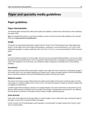 Page 66Paper and specialty media guidelines
Paper guidelines
Paper characteristics
The following paper characteristics affect print quality and reliability. Consider these characteristics when evaluating
new paper stock.
Note: For detailed information on card stock and labels, see the Card Stock & Label Guide available on the Lexmark
Web site at www.lexmark.com/publications.
Weight
The printer can automatically feed paper weights from 60–176 g/m2 (16–47 lb bond) grain long. Paper lighter than
60 g/m
2 (16 lb)...