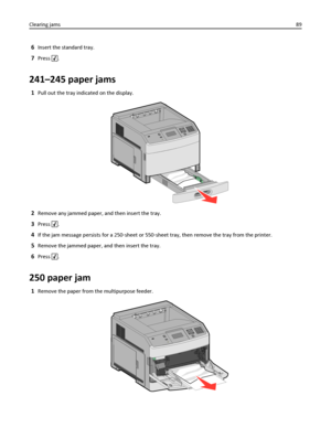 Page 896Insert the standard tray.
7Press .
241–245 paper jams
1Pull out the tray indicated on the display.
2Remove any jammed paper, and then insert the tray.
3Press .
4If the jam message persists for a 250‑sheet or 550‑sheet tray, then remove the tray from the printer.
5Remove the jammed paper, and then insert the tray.
6Press .
250 paper jam
1Remove the paper from the multipurpose feeder.
Clearing jams89
Downloaded From ManualsPrinter.com Manuals 