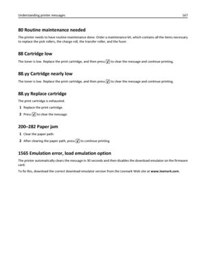 Page 16780 Routine maintenance needed
The printer needs to have routine maintenance done. Order a maintenance kit, which contains all the items necessary
to replace the pick rollers, the charge roll, the transfer roller, and the fuser.
88 Cartridge low
The toner is low. Replace the print cartridge, and then press  to clear the message and continue printing.
88.yy Cartridge nearly low
The toner is low. Replace the print cartridge, and then press  to clear the message and continue printing.
88.yy Replace...