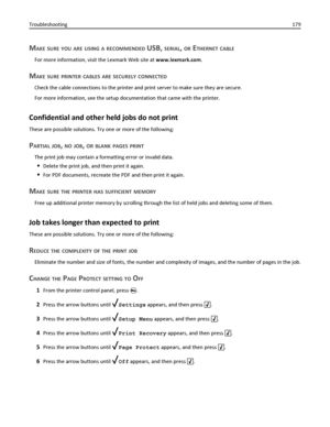 Page 179MAKE SURE YOU ARE USING A RECOMMENDED USB, SERIAL, OR ETHERNET CABLE
For more information, visit the Lexmark Web site at www.lexmark.com.
MAKE SURE PRINTER CABLES ARE SECURELY CONNECTED
Check the cable connections to the printer and print server to make sure they are secure.
For more information, see the setup documentation that came with the printer.
Confidential and other held jobs do not print
These are possible solutions. Try one or more of the following:
PARTIAL JOB, NO JOB, OR BLANK PAGES PRINT
The...