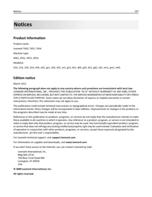 Page 197Notices
Product information
Product name:
Lexmark T650, T652, T654
Machine type:
4062, 4551, 4552, 4553
Model(s):
01A, 21A, 23A, 41A, 43A, n01, gn1, n03, n02, xn2, gn2, dn1, d03, gd1, dn2, gd2, xd2, mn1, gm1, md1
Edition notice
March 2012
The following paragraph does not apply to any country where such provisions are inconsistent with local law:
LEXMARK INTERNATIONAL, INC., PROVIDES THIS PUBLICATION “AS IS” WITHOUT WARRANTY OF ANY KIND, EITHER
EXPRESS OR IMPLIED, INCLUDING, BUT NOT LIMITED TO, THE...