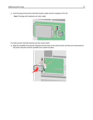 Page 31cInsert the plug of the printer hard disk interface cable into the receptacle of the ISP.
Note: The plugs and receptacles are color coded.
To install a printer hard disk directly onto the system board:
aAlign the standoffs of the printer hard disk with the holes in the system board, and then press downward on
the printer hard disk until the standoffs have seated into place.
Additional printer setup31
Downloaded From ManualsPrinter.com Manuals 