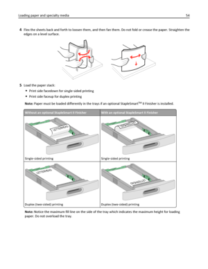 Page 544Flex the sheets back and forth to loosen them, and then fan them. Do not fold or crease the paper. Straighten the
edges on a level surface.
5Load the paper stack:
Print side facedown for single‑sided printing
Print side faceup for duplex printing
Note: Paper must be loaded differently in the trays if an optional StapleSmart
TM II Finisher is installed.
Without an optional StapleSmart II FinisherWith an optional StapleSmart II Finisher
L
E
T
T
E
R
H
E
A
D
Single‑sided printing
LETTERH
EAD
Single‑sided...