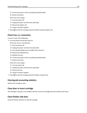Page 1475Connect the power cord to a properly grounded outlet.
6Restart the printer.
If the error occurs again:
1Turn the printer off.
2Unplug the power cord from the wall outlet.
3Remove the duplex unit.
4Contact Customer Support.
Press  to clear the message and print without using the duplex unit.
Check tray  connection
Try one or more of the following:
Turn the printer off and then back on.
If the error occurs a second time:
1Turn the printer off.
2Unplug the power cord from the wall outlet.
3If an optional...