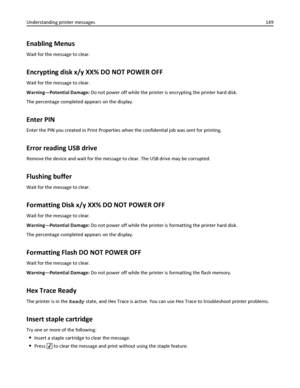 Page 149Enabling Menus
Wait for the message to clear.
Encrypting disk x/y XX% DO NOT POWER OFF
Wait for the message to clear.
Warning—Potential Damage: Do not power off while the printer is encrypting the printer hard disk.
The percentage completed appears on the display.
Enter PIN
Enter the PIN you created in Print Properties when the confidential job was sent for printing.
Error reading USB drive
Remove the device and wait for the message to clear. The USB drive may be corrupted.
Flushing buffer
Wait for the...