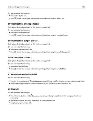 Page 166Try one or more of the following:
Remove the duplex unit.
Press  to clear the message and continue printing without using the duplex unit.
59 Incompatible envelope feeder
Only options designed specifically for this printer are supported.
Try one or more of the following:
Remove the envelope feeder.
Press  to clear the message and continue printing without using the envelope feeder.
59 Incompatible output bin 
Only options designed specifically for this printer are supported.
Try one or more of the...