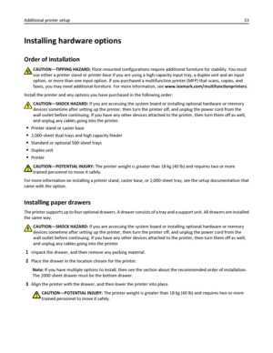 Page 33Installing hardware options
Order of installation
CAUTION—TIPPING HAZARD: Floor-mounted configurations require additional furniture for stability. You must
use either a printer stand or printer base if you are using a high-capacity input tray, a duplex unit and an input
option, or more than one input option. If you purchased a multifunction printer (MFP) that scans, copies, and
faxes, you may need additional furniture. For more information, see www.lexmark.com/multifunctionprinters.
Install the printer...