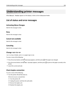 Page 146Understanding printer messages
When Manual Feeder appears on the display, it refers to the multipurpose feeder.
List of status and error messages
Activating Menu Changes
Wait for the message to clear.
Busy
Wait for the message to clear.
Cancel not available
Wait for the message to clear.
Canceling
Wait for the message to clear.
Change  to 
 is a tray or feeder, and  is a paper type or size.
Try one or more of the following:
Press the arrow buttons until Continue appears, and then press  if the paper was...