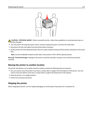 Page 173CAUTION—POTENTIAL INJURY:  Before moving the printer, follow these guidelines to avoid personal injury or
printer damage:
Turn the printer off using the power switch, and then unplug the power cord from the wall outlet.
Disconnect all cords and cables from the printer before moving it.
Lift the printer off of the optional drawer and set it aside instead of trying to lift the drawer and printer at the same
time.
Note: Use the handholds located on both sides of the printer to lift it off the optional...