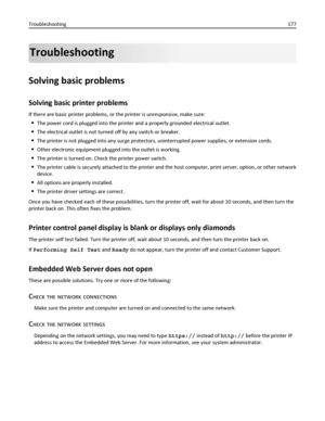 Page 177Troubleshooting
Solving basic problems
Solving basic printer problems
If there are basic printer problems, or the printer is unresponsive, make sure:
The power cord is plugged into the printer and a properly grounded electrical outlet.
The electrical outlet is not turned off by any switch or breaker.
The printer is not plugged into any surge protectors, uninterrupted power supplies, or extension cords.
Other electronic equipment plugged into the outlet is working.
The printer is turned on. Check the...