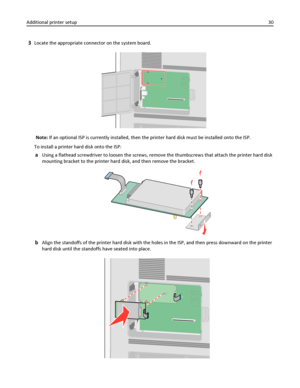 Page 303Locate the appropriate connector on the system board.
Note: If an optional ISP is currently installed, then the printer hard disk must be installed onto the ISP.
To install a printer hard disk onto the ISP:
aUsing a flathead screwdriver to loosen the screws, remove the thumbscrews that attach the printer hard disk
mounting bracket to the printer hard disk, and then remove the bracket.
bAlign the standoffs of the printer hard disk with the holes in the ISP, and then press downward on the printer
hard...