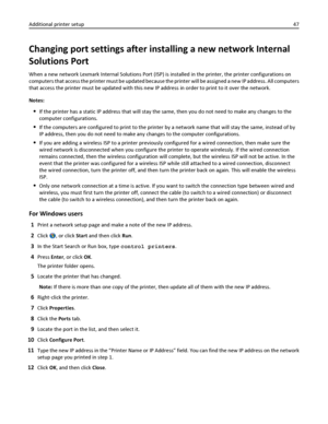 Page 47Changing port settings after installing a new network Internal
Solutions Port
When a new network Lexmark Internal Solutions Port (ISP) is installed in the printer, the printer configurations on
computers that access the printer must be updated because the printer will be assigned a new IP address. All computers
that access the printer must be updated with this new IP address in order to print to it over the network.
Notes:
If the printer has a static IP address that will stay the same, then you do not...