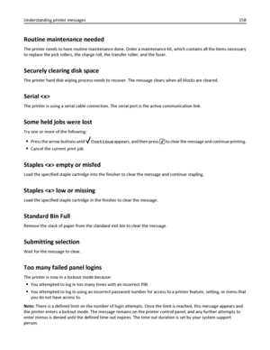 Page 158Routine maintenance needed
The printer needs to have routine maintenance done. Order a maintenance kit, which contains all the items necessary
to replace the pick rollers, the charge roll, the transfer roller, and the fuser.
Securely clearing disk space
The printer hard disk wiping process needs to recover. The message clears when all blocks are cleared.
Serial 
The printer is using a serial cable connection. The serial port is the active communication link.
Some held jobs were lost
Try one or more of...
