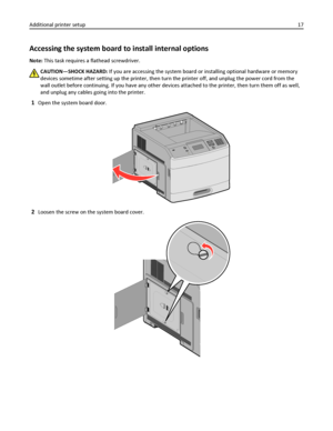 Page 17Accessing the system board to install internal options
Note: This task requires a flathead screwdriver.
CAUTION—SHOCK HAZARD: If you are accessing the system board or installing optional hardware or memory
devices sometime after setting up the printer, then turn the printer off, and unplug the power cord from the
wall outlet before continuing. If you have any other devices attached to the printer, then turn them off as well,
and unplug any cables going into the printer.
1Open the system board door....