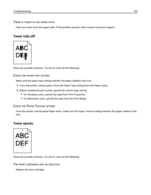 Page 195THERE IS TONER IN THE PAPER PATH
Clean any toner from the paper path. If the problem persists, then contact Customer Support.
Toner rubs off
These are possible solutions. Try one or more of the following:
CHECK THE PAPER TYPE SETTING
Make sure the paper type setting matches the paper loaded in the tray:
1From the printer control panel, check the Paper Type setting from the Paper menu.
2Before sending the job to print, specify the correct type setting:
For Windows users, specify the type from Print...