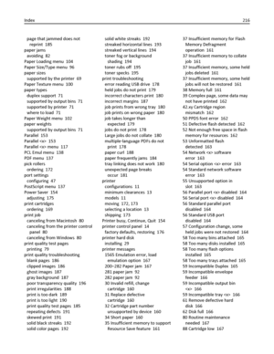 Page 216page that jammed does not
reprint  185
paper jams 
avoiding  82
Paper Loading menu  104
Paper Size/Type menu  96
paper sizes 
supported by the printer  69
Paper Texture menu  100
paper types 
duplex support  71
supported by output bins  71
supported by printer  71
where to load  71
Paper Weight menu  102
paper weights 
supported by output bins  71
Parallel  153
Parallel   153
Parallel  menu  117
PCL Emul menu  138
PDF menu  137
pick rollers 
ordering  172
port settings 
configuring  47
PostScript menu...