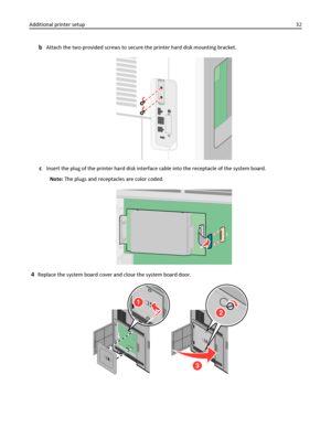 Page 32bAttach the two provided screws to secure the printer hard disk mounting bracket.
cInsert the plug of the printer hard disk interface cable into the receptacle of the system board.
Note: The plugs and receptacles are color coded.
4Replace the system board cover and close the system board door.
1
2
3
Additional printer setup32
Downloaded From ManualsPrinter.com Manuals 