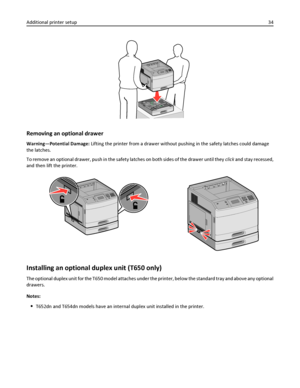 Page 34Removing an optional drawer
Warning—Potential Damage: Lifting the printer from a drawer without pushing in the safety latches could damage
the latches.
To remove an optional drawer, push in the safety latches on both sides of the drawer until they click and stay recessed,
and then lift the printer.
Installing an optional duplex unit (T650 only)
The optional duplex unit for the T650 model attaches under the printer, below the standard tray and above any optional
drawers.
Notes:
T652dn and T654dn models...