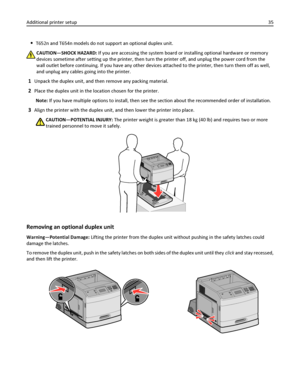 Page 35T652n and T654n models do not support an optional duplex unit.
CAUTION—SHOCK HAZARD: If you are accessing the system board or installing optional hardware or memory
devices sometime after setting up the printer, then turn the printer off, and unplug the power cord from the
wall outlet before continuing. If you have any other devices attached to the printer, then turn them off as well,
and unplug any cables going into the printer.
1Unpack the duplex unit, and then remove any packing material.
2Place the...