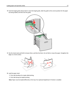 Page 574Push the length guide release latch to raise the length guide, slide the guide to the correct position for the paper
size being loaded, and then lock the guide.
5Flex the sheets back and forth to loosen them, and then fan them. Do not fold or crease the paper. Straighten the
edges on a level surface.
6Load the paper stack:
Print side facedown for single‑sided printing
Print side faceup for duplex printing
Note: Paper must be loaded differently in the trays if an optional StapleSmart II Finisher is...