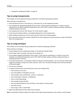 Page 74–“Loading the multipurpose feeder” on page 59
Tips on using transparencies
Print samples on the transparencies being considered for use before buying large quantities.
When printing on transparencies:
Feed transparencies from a 250‑sheet tray, a 550‑sheet tray, or the multipurpose feeder.
Use transparencies designed specifically for laser printers. Check with the manufacturer or vendor to ensure
transparencies are able to withstand temperatures up to 230°C (446°F) without melting, discoloring,...