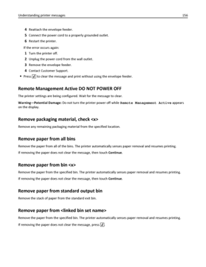 Page 1564Reattach the envelope feeder.
5Connect the power cord to a properly grounded outlet.
6Restart the printer.
If the error occurs again:
1Turn the printer off.
2Unplug the power cord from the wall outlet.
3Remove the envelope feeder.
4Contact Customer Support.
Press  to clear the message and print without using the envelope feeder.
Remote Management Active DO NOT POWER OFF
The printer settings are being configured. Wait for the message to clear.
Warning—Potential Damage: Do not turn the printer power off...