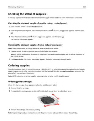Page 169Checking the status of supplies
A message appears on the display when a replacement supply item is needed or when maintenance is required.
Checking the status of supplies from the printer control panel
1Make sure the printer is on and Ready appears.
2From the printer control panel, press the arrow buttons until  Status/Supplies appears, and then press
.
3Press the arrow buttons until  View supplies appears, and then press .
The status of each supply appears.
Checking the status of supplies from a network...