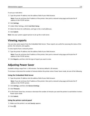 Page 175To set up e‑mail alerts:
1Type the printer IP address into the address field of your Web browser.
Note: If you do not know the IP address of the printer, then print a network setup page and locate the IP
address in the TCP/IP section.
2Click Settings.
3Under Other Settings, click E‑mail Alert Setup.
4Select the items for notification, and type in the e‑mail addresses.
5Click Submit.
Note: See your system support person to set up the e‑mail server.
Viewing reports
You can view some reports from the...