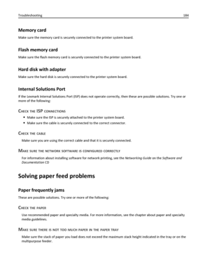 Page 184Memory card
Make sure the memory card is securely connected to the printer system board.
Flash memory card
Make sure the flash memory card is securely connected to the printer system board.
Hard disk with adapter
Make sure the hard disk is securely connected to the printer system board.
Internal Solutions Port
If the Lexmark Internal Solutions Port (ISP) does not operate correctly, then these are possible solutions. Try one or
more of the following:
CHECK THE ISP CONNECTIONS
Make sure the ISP is securely...