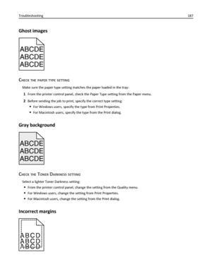 Page 187Ghost images
ABCDEABCDEABCDE ABCDE
ABCDE
ABCDE
CHECK THE PAPER TYPE SETTING
Make sure the paper type setting matches the paper loaded in the tray:
1From the printer control panel, check the Paper Type setting from the Paper menu.
2Before sending the job to print, specify the correct type setting:
For Windows users, specify the type from Print Properties.
For Macintosh users, specify the type from the Print dialog.
Gray background
ABCDE
ABCDE ABCDE
CHECK THE TONER DARKNESS SETTING
Select a lighter Toner...