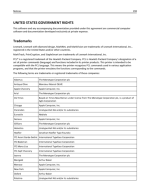 Page 198UNITED STATES GOVERNMENT RIGHTS
This software and any accompanying documentation provided under this agreement are commercial computer
software and documentation developed exclusively at private expense.
Trademarks
Lexmark, Lexmark with diamond design, MarkNet, and MarkVision are trademarks of Lexmark International, Inc.,
registered in the United States and/or other countries.
MarkTrack, PrintCryption, and StapleSmart are trademarks of Lexmark International, Inc.
PCL® is a registered trademark of the...