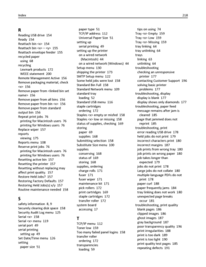 Page 218R
Reading USB drive  154
Ready  154
Reattach bin   154
Reattach bin  –   155
Reattach envelope feeder  155
recycled paper 
using  68
recycling 
Lexmark products  172
WEEE statement  200
Remote Management Active  156
Remove packaging material, check
  156
Remove paper from   156
Remove paper from all bins  156
Remove paper from bin   156
Remove paper from standard
output bin  156
Repeat print jobs  76
printing for Macintosh users  76
printing for Windows users  76
Replace wiper  157
reports 
viewing  175...