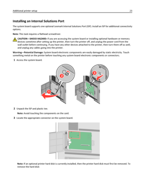 Page 23Installing an Internal Solutions Port
The system board supports one optional Lexmark Internal Solutions Port (ISP). Install an ISP for additional connectivity
options.
Note: This task requires a flathead screwdriver.
CAUTION—SHOCK HAZARD: If you are accessing the system board or installing optional hardware or memory
devices sometime after setting up the printer, then turn the printer off, and unplug the power cord from the
wall outlet before continuing. If you have any other devices attached to the...