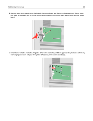 Page 265Align the posts of the plastic tee to the holes in the system board, and then press downward until the tee snaps
into place. Be sure each post of the tee has latched completely, and that the tee is seated firmly onto the system
board.
6Install the ISP onto the plastic tee. Angle the ISP over the plastic tee, and then approach the plastic tee so that any
overhanging connectors will pass through the ISP opening in the system board cage.
Additional printer setup26
Downloaded From ManualsPrinter.com Manuals 