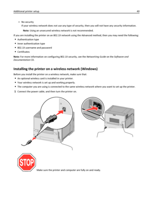 Page 40–No security
If your wireless network does not use any type of security, then you will not have any security information.
Note: Using an unsecured wireless network is not recommended.
If you are installing the printer on an 802.1X network using the Advanced method, then you may need the following:
Authentication type
Inner authentication type
802.1X username and password
Certificates
Note: For more information on configuring 802.1X security, see the Networking Guide on the Software and
Documentation CD....