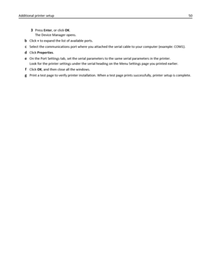 Page 503Press Enter, or click OK.
The Device Manager opens.
bClick + to expand the list of available ports.
cSelect the communications port where you attached the serial cable to your computer (example: COM1).
dClick Properties.
eOn the Port Settings tab, set the serial parameters to the same serial parameters in the printer.
Look for the printer settings under the serial heading on the Menu Settings page you printed earlier.
fClick OK, and then close all the windows.
gPrint a test page to verify printer...