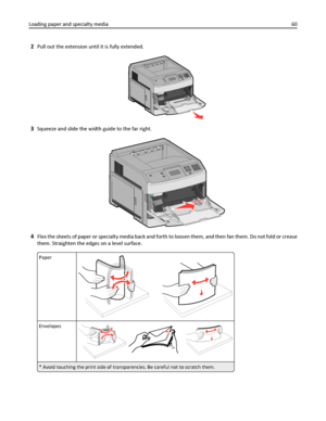 Page 602Pull out the extension until it is fully extended.
3Squeeze and slide the width guide to the far right.
4Flex the sheets of paper or specialty media back and forth to loosen them, and then fan them. Do not fold or crease
them. Straighten the edges on a level surface.
Paper
Envelopes
* Avoid touching the print side of transparencies. Be careful not to scratch them.
Loading paper and specialty media60
Downloaded From ManualsPrinter.com Manuals 