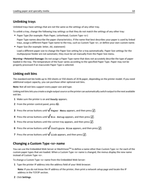 Page 64Unlinking trays
Unlinked trays have settings that are not the same as the settings of any other tray.
To unlink a tray, change the following tray settings so that they do not match the settings of any other tray:
Paper Type (for example: Plain Paper, Letterhead, Custom Type )
Paper Type names describe the paper characteristics. If the name that best describes your paper is used by linked
trays, assign a different Paper Type name to the tray, such as Custom Type , or define your own custom name.
Paper...