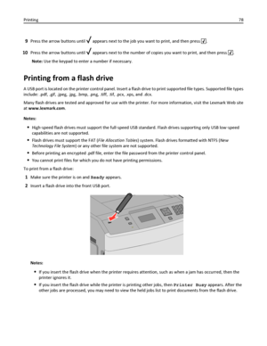 Page 789Press the arrow buttons until  appears next to the job you want to print, and then press .
10Press the arrow buttons until  appears next to the number of copies you want to print, and then press .
Note: Use the keypad to enter a number if necessary.
Printing from a flash drive
A USB port is located on the printer control panel. Insert a flash drive to print supported file types. Supported file types
include: .pdf, .gif, .jpeg, .jpg, .bmp, .png, .tiff, .tif, .pcx, .xps, and .dcx.
Many flash drives are...