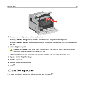 Page 844Place the print cartridge aside on a flat, smooth surface.
Warning—Potential Damage: Do not leave the cartridge exposed to light for extended periods.
Warning—Potential Damage: The jammed paper may be covered with unfused toner which can stain garments
and skin.
5Remove the jammed paper.
CAUTION—HOT SURFACE: The inside of the printer might be hot. To reduce the risk of injury from a hot
component, allow the surface to cool before touching.
Note: If the paper is not easy to remove, then open the rear...